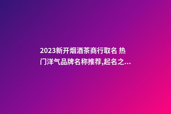 2023新开烟酒茶商行取名 热门洋气品牌名称推荐,起名之家-第1张-商标起名-玄机派